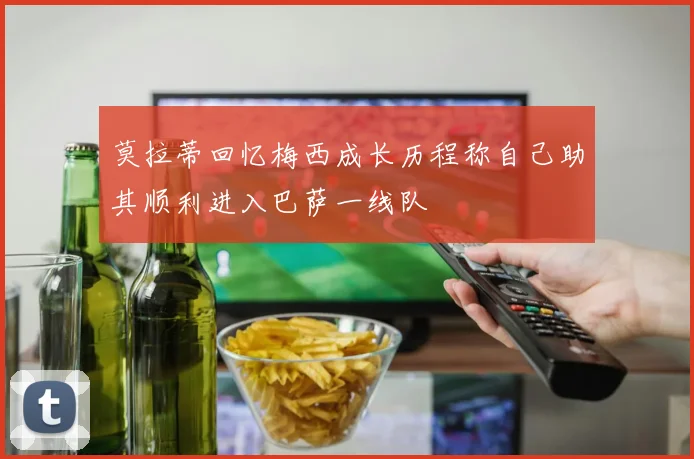 莫拉蒂回忆梅西成长历程称自己助其顺利进入巴萨一线队