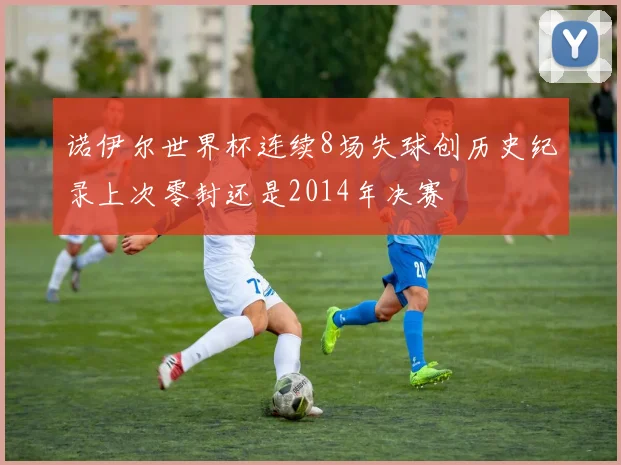 诺伊尔世界杯连续8场失球创历史纪录上次零封还是2014年决赛