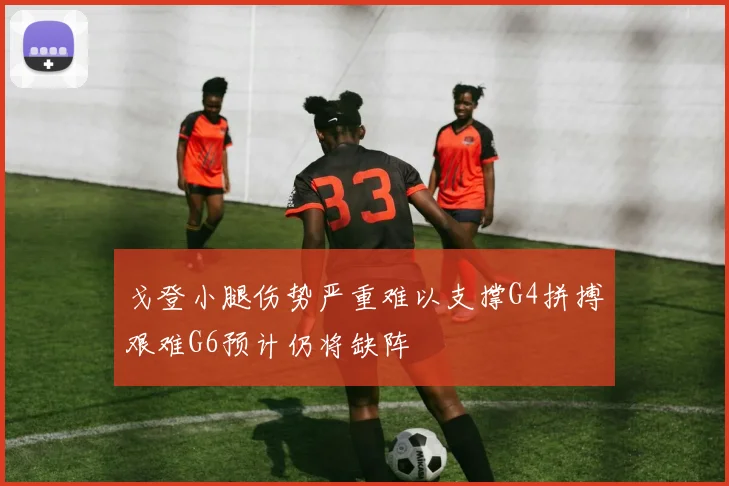 戈登小腿伤势严重难以支撑G4拼搏艰难G6预计仍将缺阵