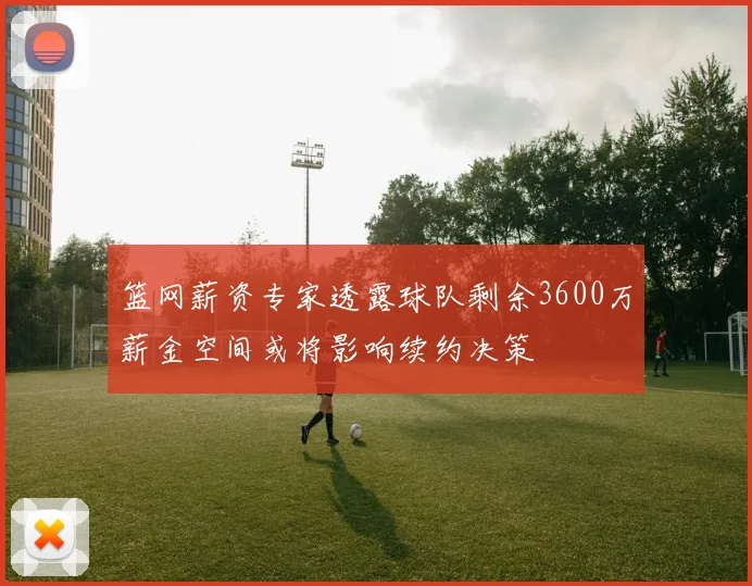篮网薪资专家透露球队剩余3600万薪金空间或将影响续约决策