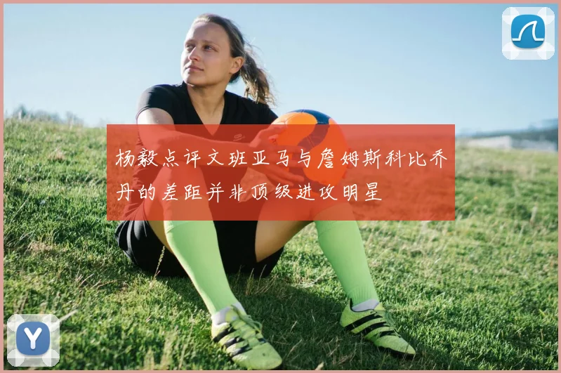 杨毅点评文班亚马与詹姆斯科比乔丹的差距并非顶级进攻明星