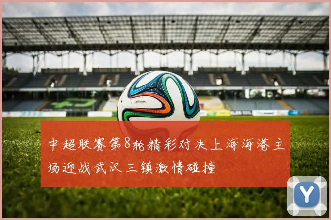 中超联赛第8轮精彩对决上海海港主场迎战武汉三镇激情碰撞