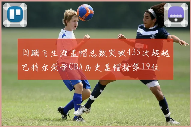 闫鹏飞生涯盖帽总数突破435次超越巴特尔荣登CBA历史盖帽榜第19位