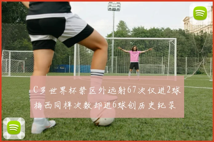 C罗世界杯禁区外远射67次仅进2球梅西同样次数却进6球创历史纪录