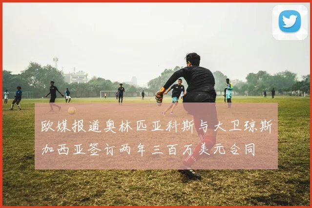 欧媒报道奥林匹亚科斯与大卫琼斯加西亚签订两年三百万美元合同