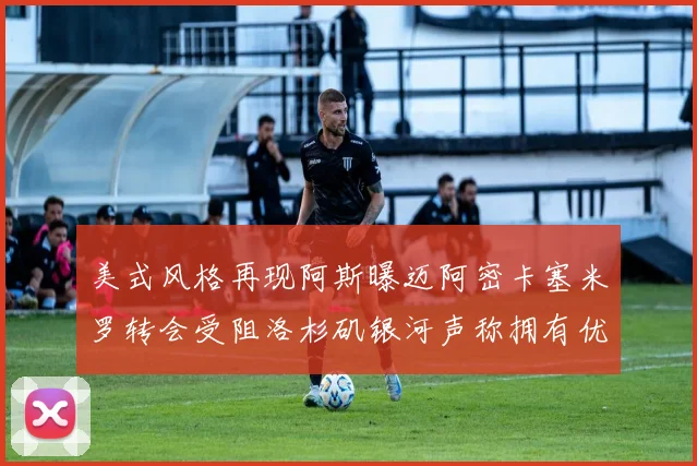 美式风格再现阿斯曝迈阿密卡塞米罗转会受阻洛杉矶银河声称拥有优先签约权