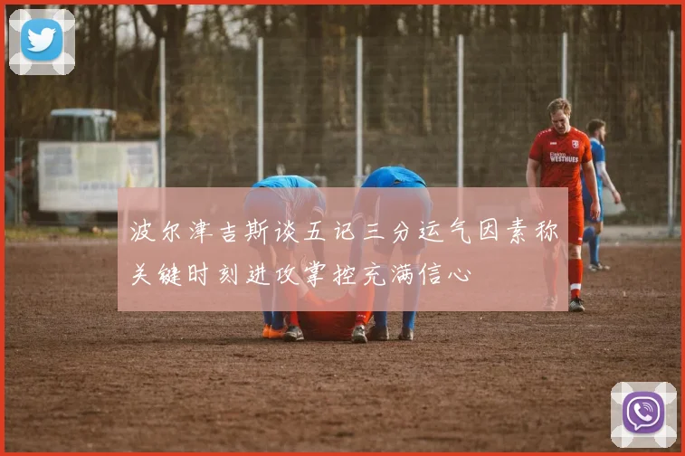 波尔津吉斯谈五记三分运气因素称关键时刻进攻掌控充满信心