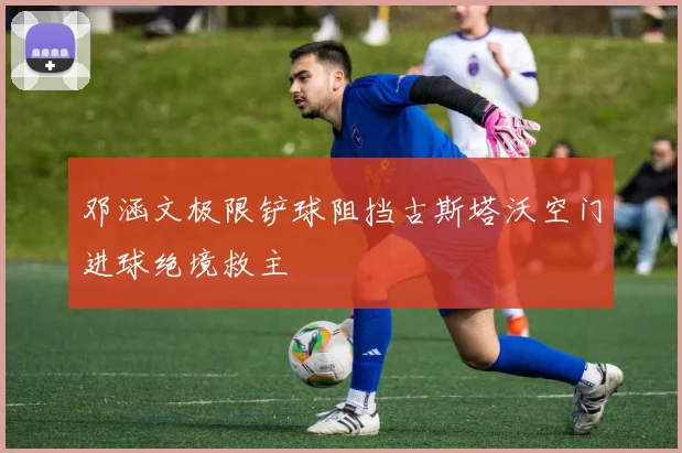 邓涵文极限铲球阻挡古斯塔沃空门进球绝境救主