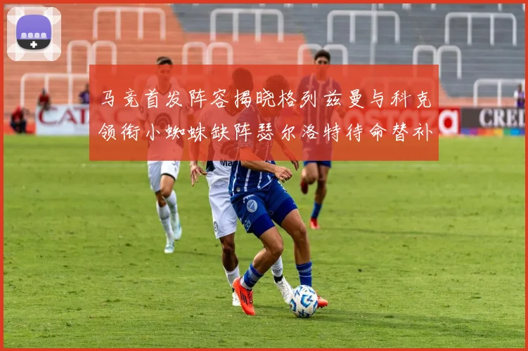 马竞首发阵容揭晓格列兹曼与科克领衔小蜘蛛缺阵瑟尔洛特待命替补