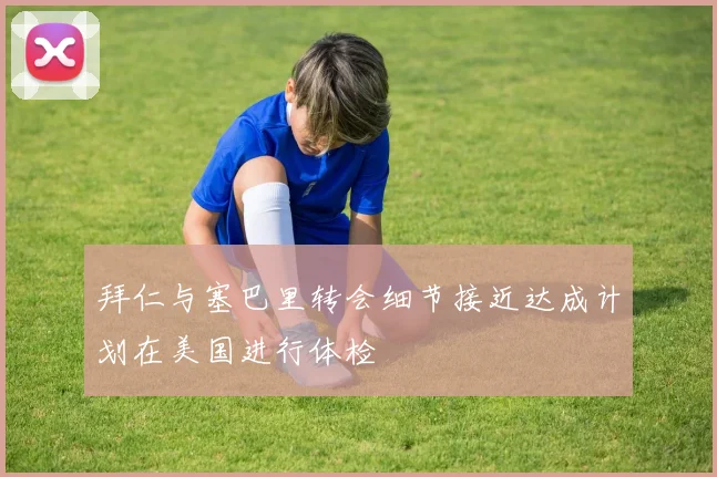拜仁与塞巴里转会细节接近达成计划在美国进行体检
