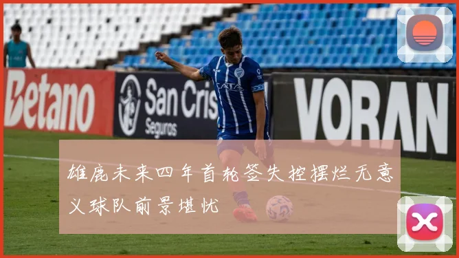 雄鹿未来四年首轮签失控摆烂无意义球队前景堪忧