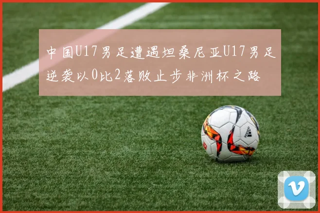 中国U17男足遭遇坦桑尼亚U17男足逆袭以0比2落败止步非洲杯之路