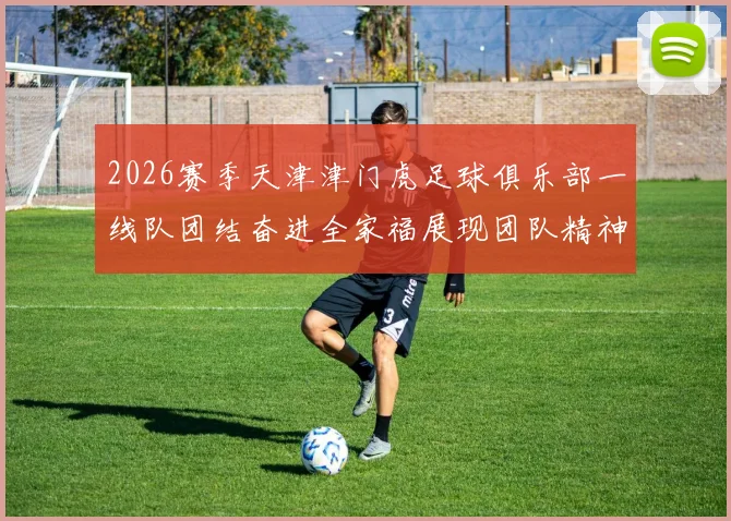 2026赛季天津津门虎足球俱乐部一线队团结奋进全家福展现团队精神与梦想追求