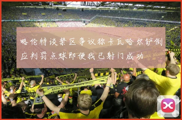 略伦特谈禁区争议称卡瓦哈尔铲倒应判罚点球即便我已射门成功