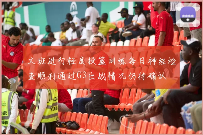 文班进行轻度投篮训练每日神经检查顺利通过G3出战情况仍待确认