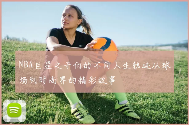 NBA巨星之子们的不同人生轨迹从球场到时尚界的精彩故事
