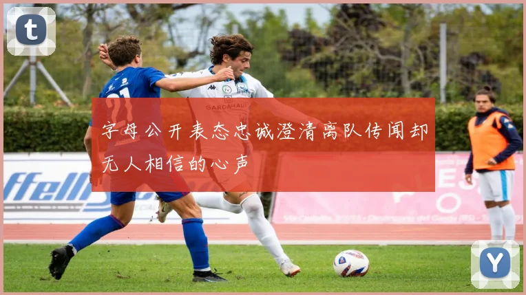 字母公开表态忠诚澄清离队传闻却无人相信的心声