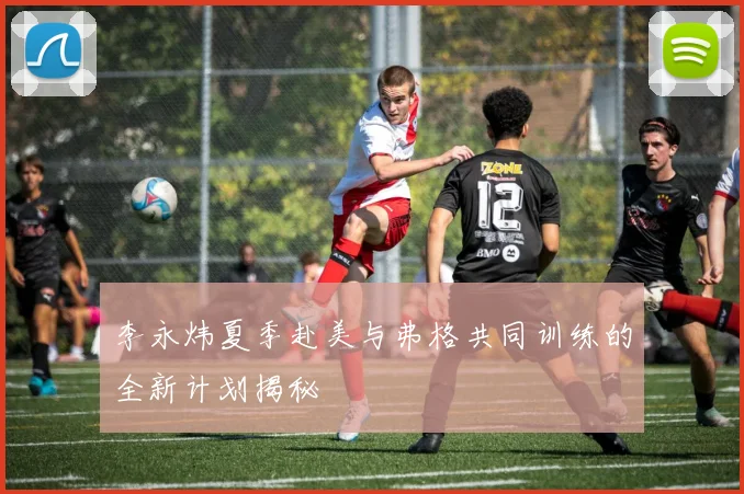 李永炜夏季赴美与弗格共同训练的全新计划揭秘